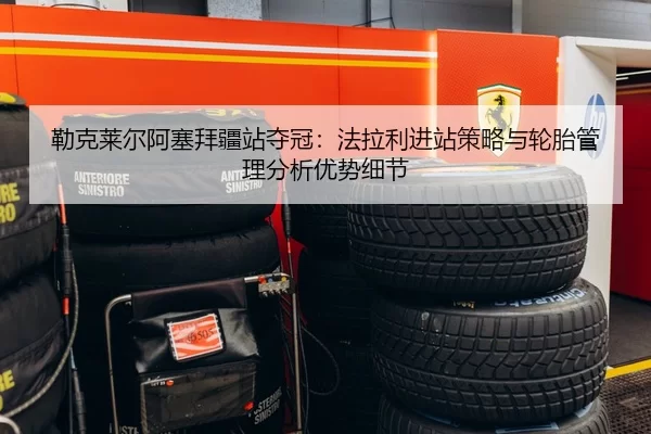 勒克莱尔阿塞拜疆站夺冠：法拉利进站策略与轮胎管理分析优势细节