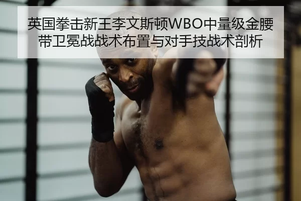 英国拳击新王李文斯顿WBO中量级金腰带卫冕战战术布置与对手技战术剖析